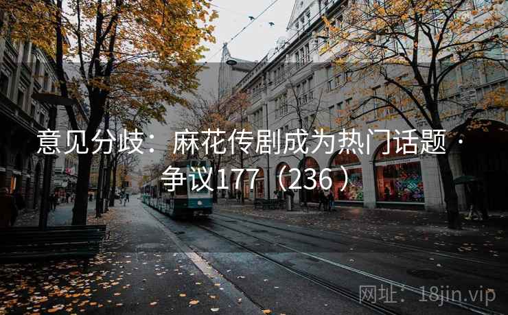 意见分歧：麻花传剧成为热门话题 · 争议177（236 ）