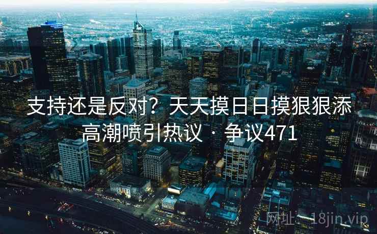 支持还是反对?天天摸日日摸狠狠添高潮喷引热议 · 争议471 第2张 支持还是反对?天天摸日日摸狠狠添高潮喷引热议 · 争议471 第2张