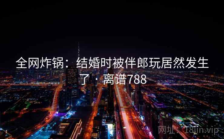 全网炸锅:结婚时被伴郎玩居然发生了 · 离谱788