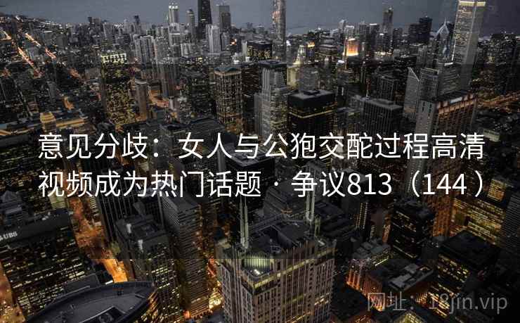 意见分歧：女人与公狍交酡过程高清视频成为热门话题 · 争议813（144 ）
