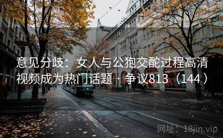 意见分歧：女人与公狍交酡过程高清视频成为热门话题 · 争议813（144 ）