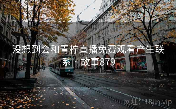 没想到会和青柠直播免费观看产生联系 · 故事879