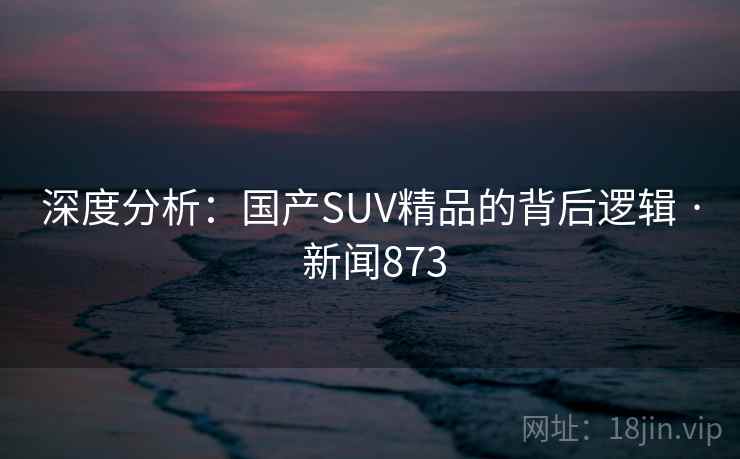 深度分析:国产SUV精品的背后逻辑 · 新闻873