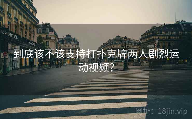 到底该不该支持打扑克牌两人剧烈运动视频？