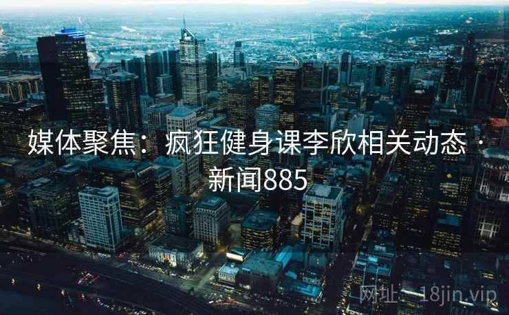 媒体聚焦：疯狂健身课李欣相关动态 · 新闻885  第1张